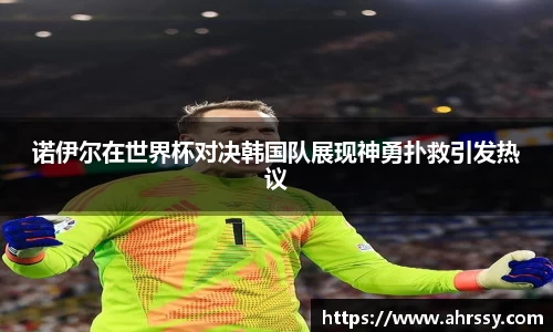 诺伊尔在世界杯对决韩国队展现神勇扑救引发热议